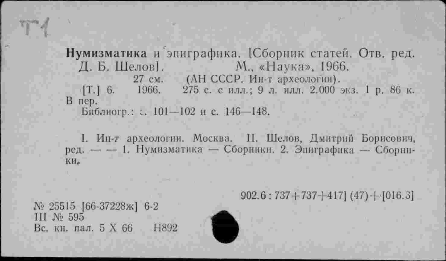 ﻿Нумизматика и эпиграфика. [Сборник статей. Отв. ред.
Д. Б. Шелов].	М., «Наука», 1966.
27 см. (АН СССР. Ин-т археологии).
[Т.] 6.	1966.	275 с. с илл.; 9 л. илл. 2.000 экз. 1 р. 86 к.
В пер.
Библиогр.: с. 101—102 и с. 146—148.
I. Ин-т археологии. Москва. II. Шелов, Дмитрий Борисович, ред. — — 1. Нумизматика — Сборники. 2. Эпиграфика — Сборники.
№ 25515 [66-37228ж] 6-2
III № 595
Вс. кН. пал. 5 X 66	Н892
902.6 : 737+737+417] (47)+ [016.3]